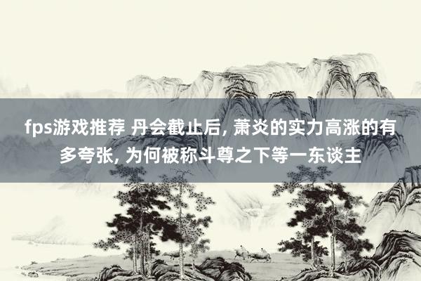 fps游戏推荐 丹会截止后, 萧炎的实力高涨的有多夸张, 为何被称斗尊之下等一东谈主