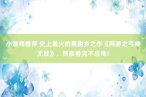 小游戏推荐 史上最火的黑甜乡之作《网游之弓神无敌》，熬夜看完不后悔！