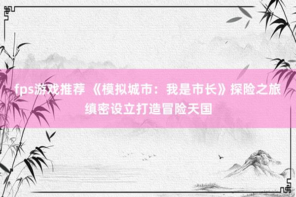 fps游戏推荐 《模拟城市：我是市长》探险之旅缜密设立打造冒险天国