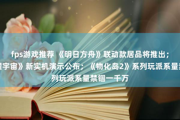 fps游戏推荐 《明日方舟》联动款居品将推出；《王者荣耀宇宙》新实机演示公布；《物化岛2》系列玩派系量禁锢一千万