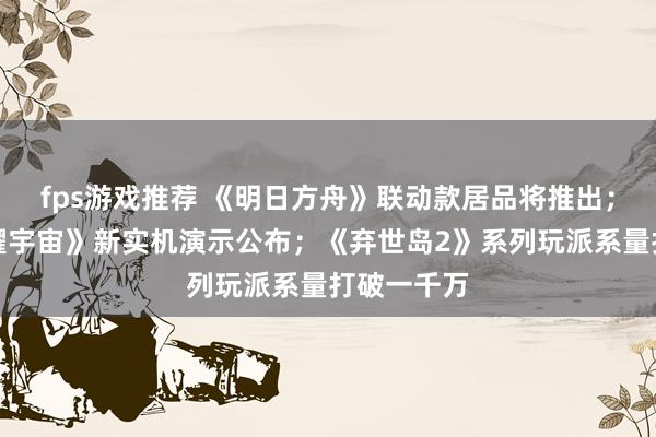 fps游戏推荐 《明日方舟》联动款居品将推出；《王者荣耀宇宙》新实机演示公布；《弃世岛2》系列玩派系量打破一千万