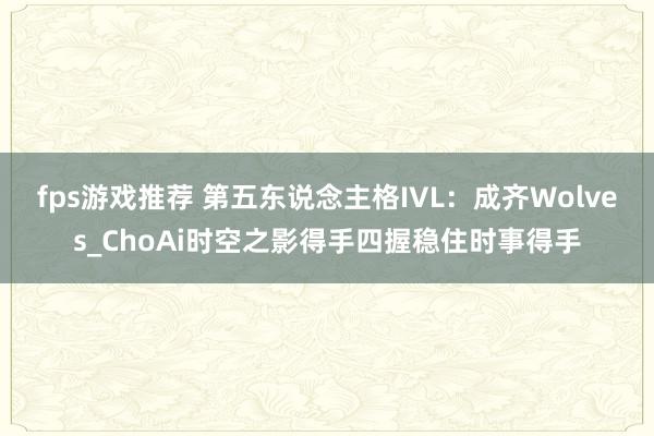 fps游戏推荐 第五东说念主格IVL：成齐Wolves_ChoAi时空之影得手四握稳住时事得手