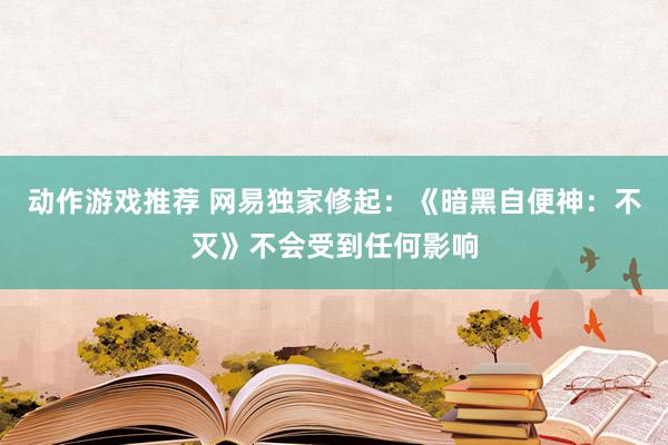 动作游戏推荐 网易独家修起：《暗黑自便神：不灭》不会受到任何影响