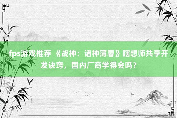 fps游戏推荐 《战神：诸神薄暮》瞎想师共享开发诀窍，国内厂商学得会吗？