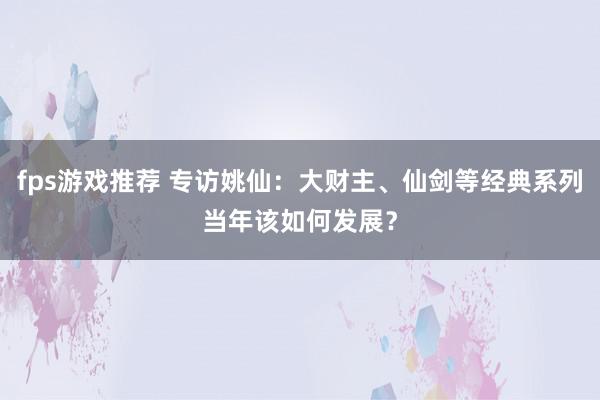 fps游戏推荐 专访姚仙：大财主、仙剑等经典系列当年该如何发展？