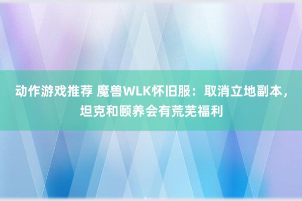 动作游戏推荐 魔兽WLK怀旧服：取消立地副本，坦克和颐养会有荒芜福利