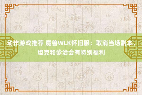 动作游戏推荐 魔兽WLK怀旧服：取消当场副本，坦克和诊治会有特别福利