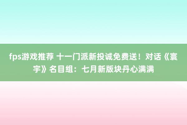 fps游戏推荐 十一门派新投诚免费送！对话《寰宇》名目组：七月新版块丹心满满