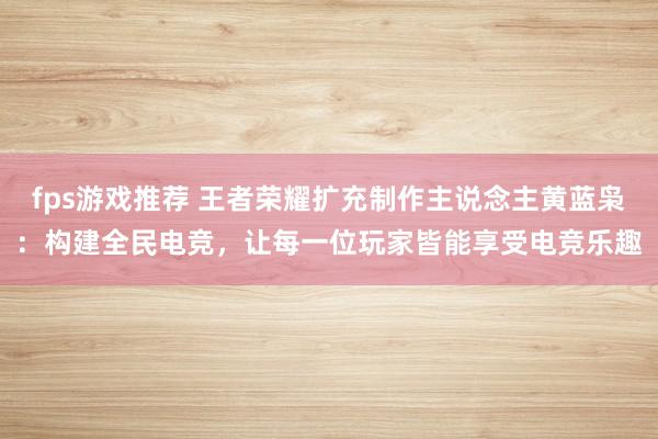 fps游戏推荐 王者荣耀扩充制作主说念主黄蓝枭：构建全民电竞，让每一位玩家皆能享受电竞乐趣