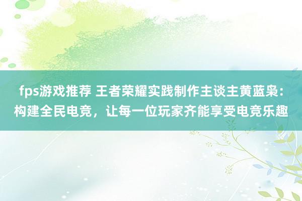 fps游戏推荐 王者荣耀实践制作主谈主黄蓝枭：构建全民电竞，让每一位玩家齐能享受电竞乐趣