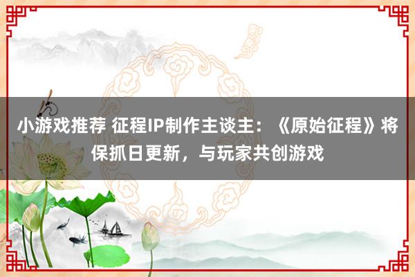 小游戏推荐 征程IP制作主谈主：《原始征程》将保抓日更新，与玩家共创游戏