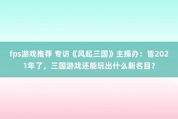 fps游戏推荐 专访《风起三国》主操办：皆2021年了，三国游戏还能玩出什么新名目？