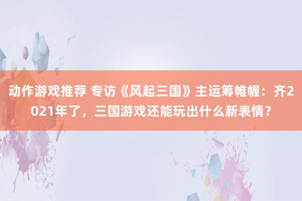 动作游戏推荐 专访《风起三国》主运筹帷幄：齐2021年了，三国游戏还能玩出什么新表情？