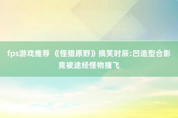 fps游戏推荐 《怪猎原野》搞笑时辰:凹造型合影竟被途经怪物撞飞