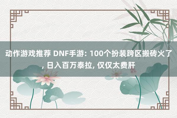 动作游戏推荐 DNF手游: 100个扮装跨区搬砖火了, 日入百万泰拉, 仅仅太费肝