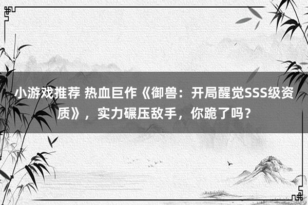 小游戏推荐 热血巨作《御兽：开局醒觉SSS级资质》，实力碾压敌手，你跪了吗？