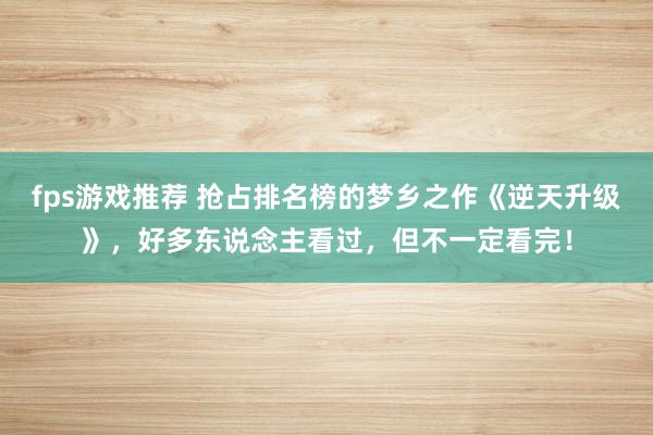 fps游戏推荐 抢占排名榜的梦乡之作《逆天升级》，好多东说念主看过，但不一定看完！