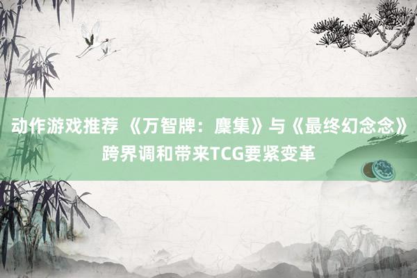 动作游戏推荐 《万智牌：麇集》与《最终幻念念》跨界调和带来TCG要紧变革