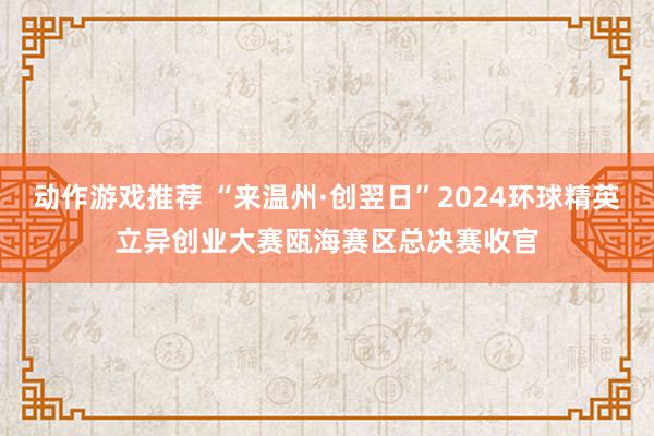 动作游戏推荐 “来温州·创翌日”2024环球精英立异创业大赛瓯海赛区总决赛收官