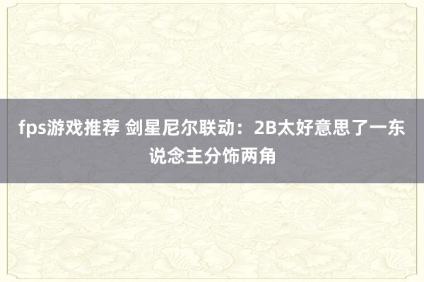 fps游戏推荐 剑星尼尔联动：2B太好意思了一东说念主分饰两角