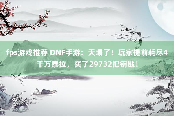 fps游戏推荐 DNF手游：天塌了！玩家提前耗尽4千万泰拉，买了29732把钥匙！