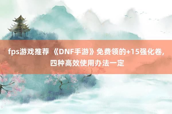 fps游戏推荐 《DNF手游》免费领的+15强化卷, 四种高效使用办法一定