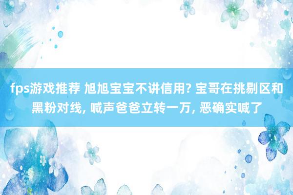 fps游戏推荐 旭旭宝宝不讲信用? 宝哥在挑剔区和黑粉对线, 喊声爸爸立转一万, 恶确实喊了