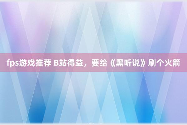 fps游戏推荐 B站得益，要给《黑听说》刷个火箭