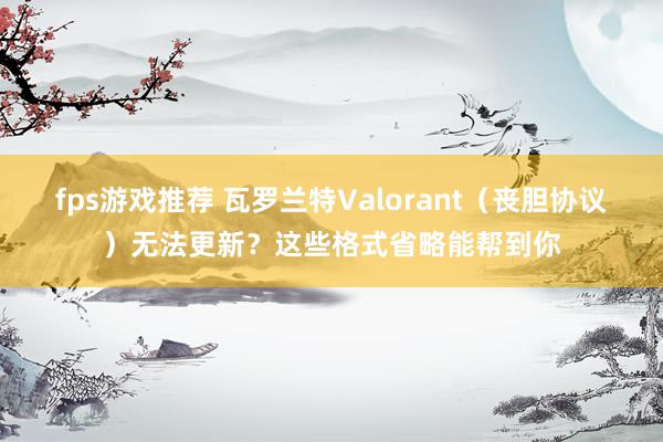 fps游戏推荐 瓦罗兰特Valorant（丧胆协议）无法更新？这些格式省略能帮到你