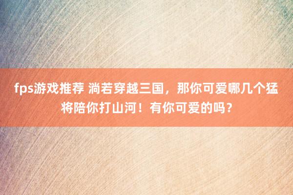 fps游戏推荐 淌若穿越三国，那你可爱哪几个猛将陪你打山河！有你可爱的吗？