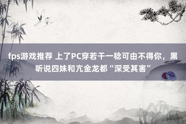 fps游戏推荐 上了PC穿若干一稔可由不得你，黑听说四妹和亢金龙都“深受其害”