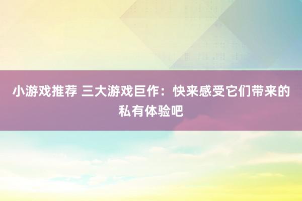 小游戏推荐 三大游戏巨作：快来感受它们带来的私有体验吧