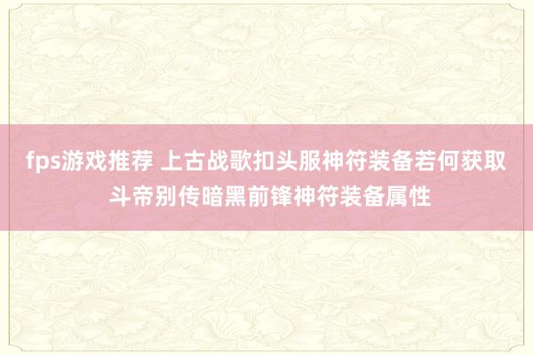 fps游戏推荐 上古战歌扣头服神符装备若何获取 斗帝别传暗黑前锋神符装备属性