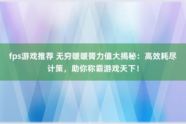 fps游戏推荐 无穷暖暖膂力值大揭秘：高效耗尽计策，助你称霸游戏天下！