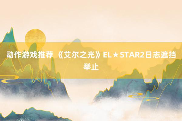 动作游戏推荐 《艾尔之光》EL★STAR2日志遮挡举止