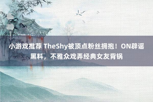 小游戏推荐 TheShy被顶点粉丝拥抱！ON辟谣黑料，不雅众戏弄经典女友背锅