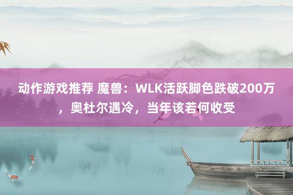 动作游戏推荐 魔兽：WLK活跃脚色跌破200万，奥杜尔遇冷，当年该若何收受