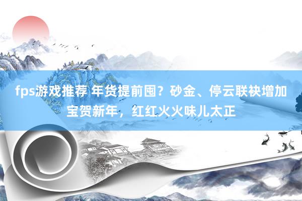 fps游戏推荐 年货提前囤？砂金、停云联袂增加宝贺新年，红红火火味儿太正