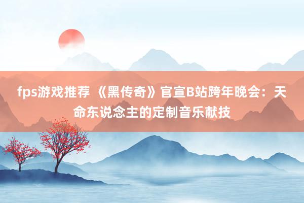 fps游戏推荐 《黑传奇》官宣B站跨年晚会：天命东说念主的定制音乐献技