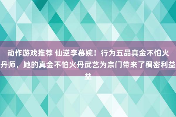 动作游戏推荐 仙逆李慕婉！行为五品真金不怕火丹师，她的真金不怕火丹武艺为宗门带来了稠密利益