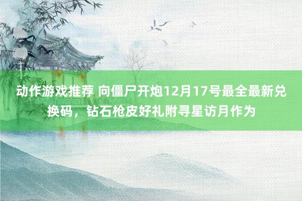 动作游戏推荐 向僵尸开炮12月17号最全最新兑换码，钻石枪皮好礼附寻星访月作为