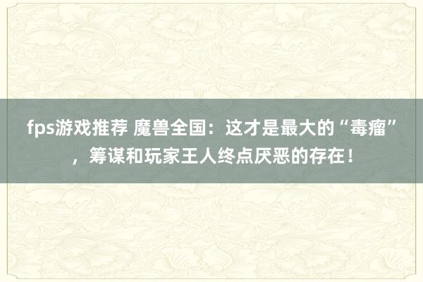 fps游戏推荐 魔兽全国：这才是最大的“毒瘤”，筹谋和玩家王人终点厌恶的存在！