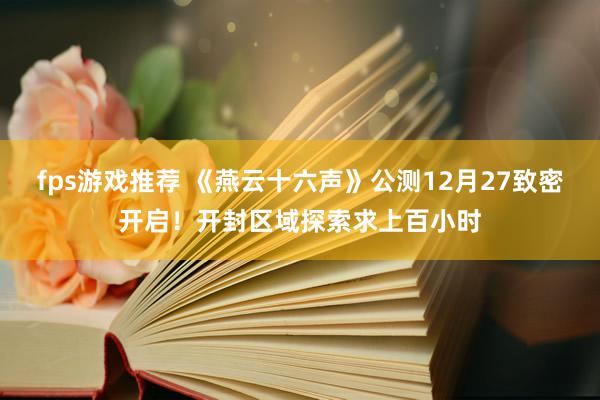 fps游戏推荐 《燕云十六声》公测12月27致密开启！开封区域探索求上百小时