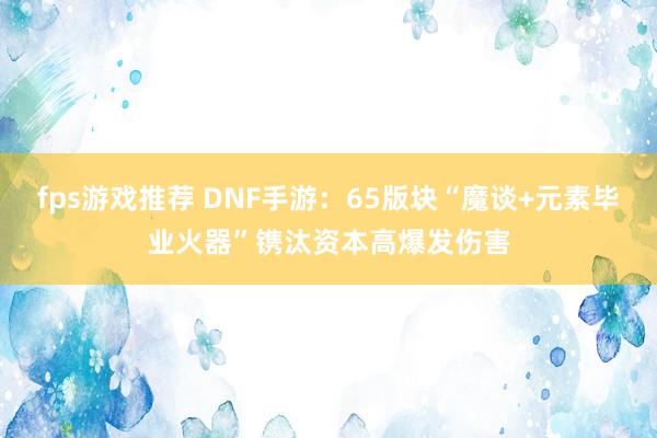 fps游戏推荐 DNF手游：65版块“魔谈+元素毕业火器”镌汰资本高爆发伤害