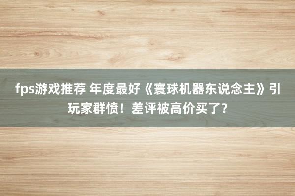 fps游戏推荐 年度最好《寰球机器东说念主》引玩家群愤！差评被高价买了？