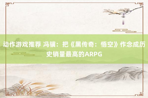 动作游戏推荐 冯骥：把《黑传奇：悟空》作念成历史销量最高的ARPG