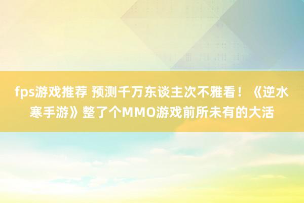 fps游戏推荐 预测千万东谈主次不雅看！《逆水寒手游》整了个MMO游戏前所未有的大活