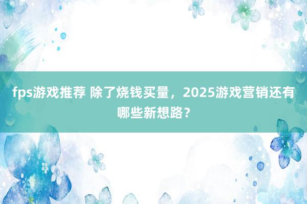 fps游戏推荐 除了烧钱买量，2025游戏营销还有哪些新想路？