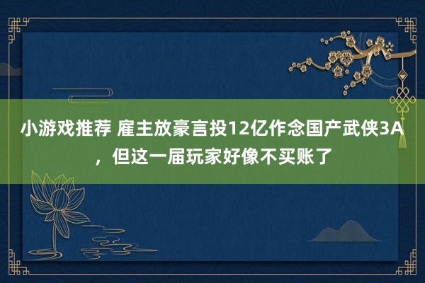 小游戏推荐 雇主放豪言投12亿作念国产武侠3A，但这一届玩家好像不买账了