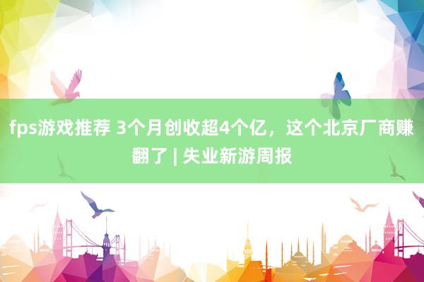 fps游戏推荐 3个月创收超4个亿，这个北京厂商赚翻了 | 失业新游周报